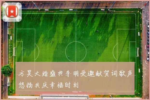 方昊大婚盛典李明受邀献贺词歌声悠扬共庆幸福时刻