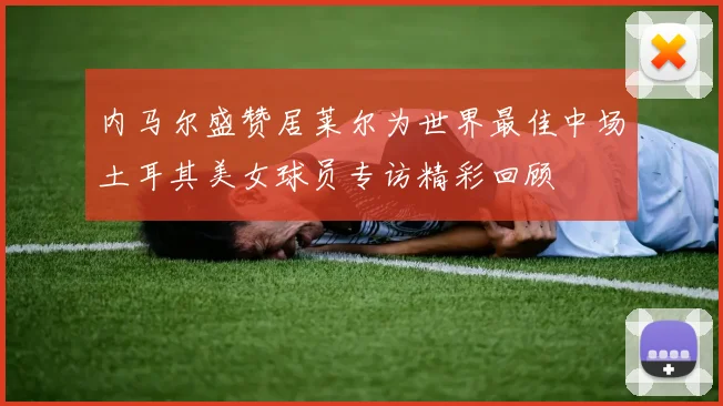 内马尔盛赞居莱尔为世界最佳中场土耳其美女球员专访精彩回顾