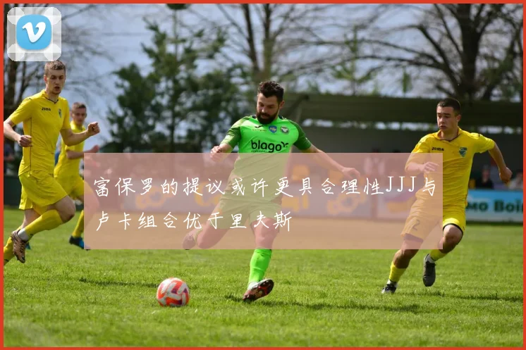 富保罗的提议或许更具合理性JJJ与卢卡组合优于里夫斯