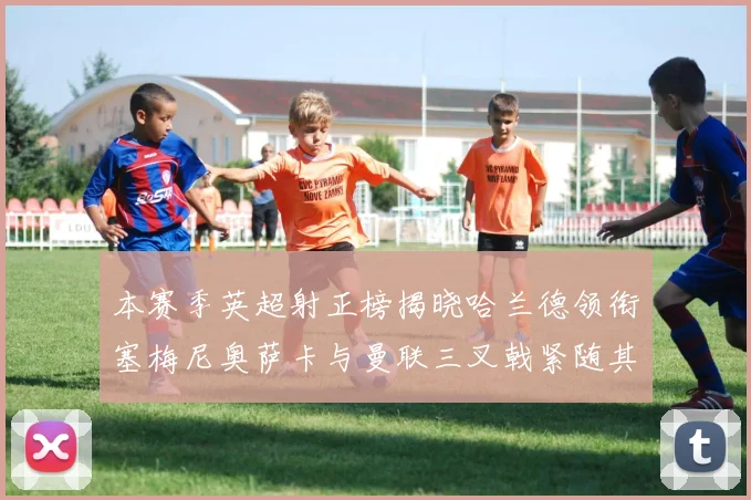 本赛季英超射正榜揭晓哈兰德领衔塞梅尼奥萨卡与曼联三叉戟紧随其后