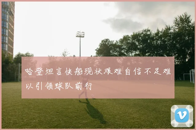 哈登坦言快船现状艰难自信不足难以引领球队前行