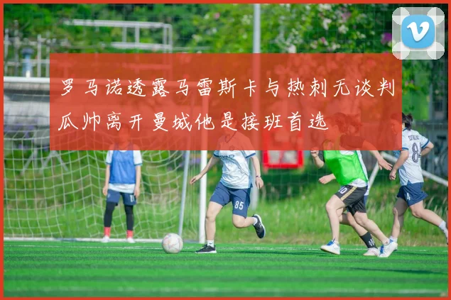 罗马诺透露马雷斯卡与热刺无谈判瓜帅离开曼城他是接班首选
