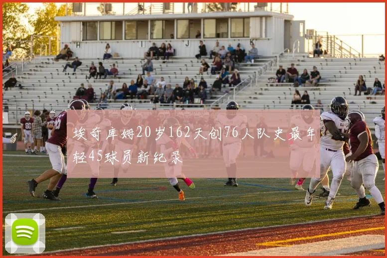 埃奇库姆20岁162天创76人队史最年轻45球员新纪录