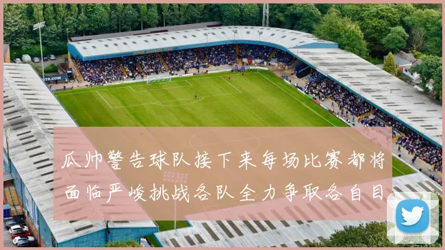 瓜帅警告球队接下来每场比赛都将面临严峻挑战各队全力争取各自目标