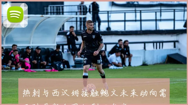 热刺与西汉姆接触鲍文未来动向需及时更新合同仅剩四年半