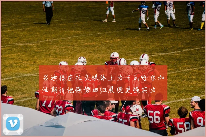 吕迪格在社交媒体上为卡瓦哈尔加油期待他强势回归展现更强实力