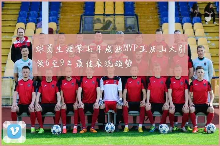 球员生涯第七年成就MVP亚历山大引领6至9年最佳表现趋势