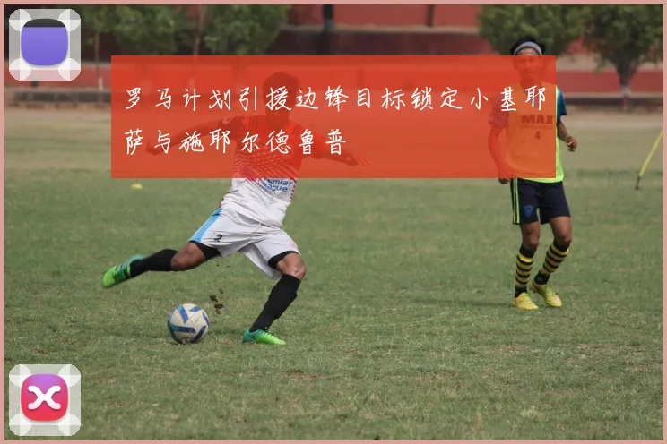 罗马计划引援边锋目标锁定小基耶萨与施耶尔德鲁普