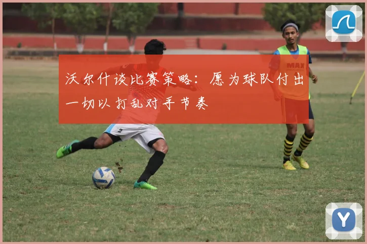 沃尔什谈比赛策略：愿为球队付出一切以打乱对手节奏