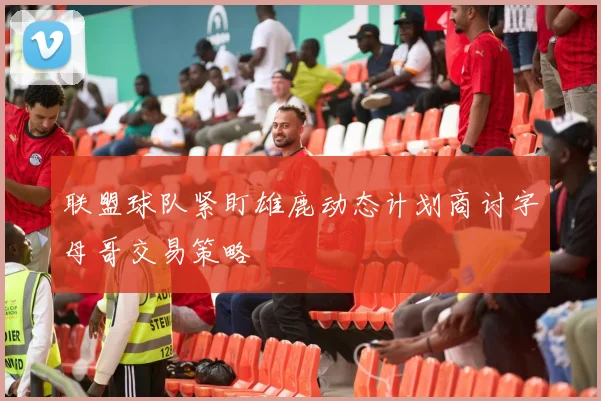 联盟球队紧盯雄鹿动态计划商讨字母哥交易策略