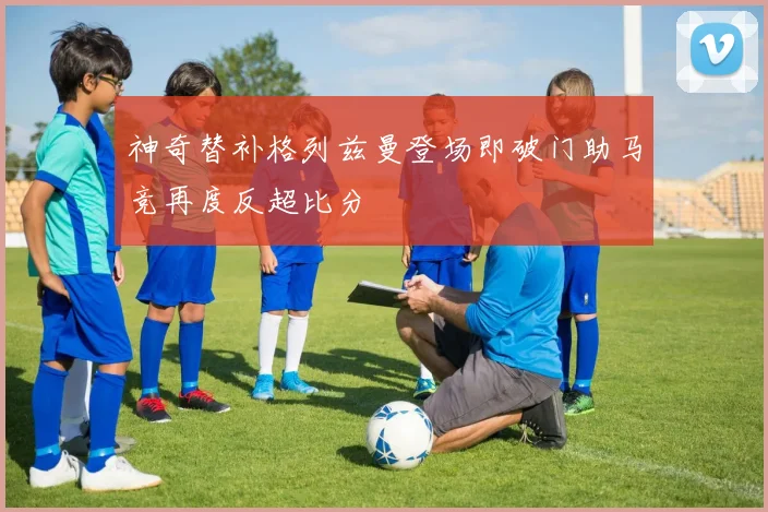 神奇替补格列兹曼登场即破门助马竞再度反超比分