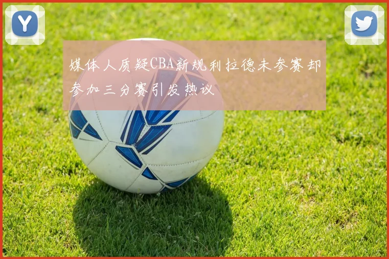 媒体人质疑CBA新规利拉德未参赛却参加三分赛引发热议