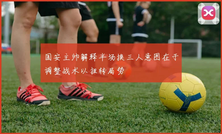 国安主帅解释半场换三人意图在于调整战术以扭转局势