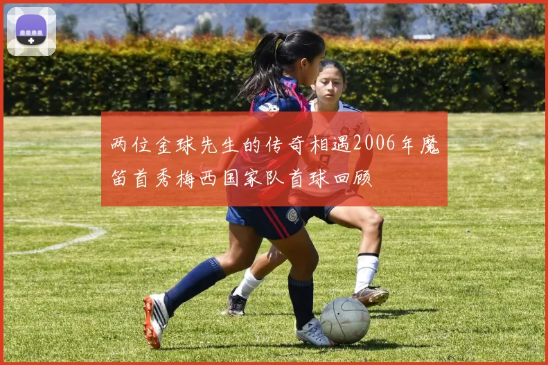 两位金球先生的传奇相遇2006年魔笛首秀梅西国家队首球回顾