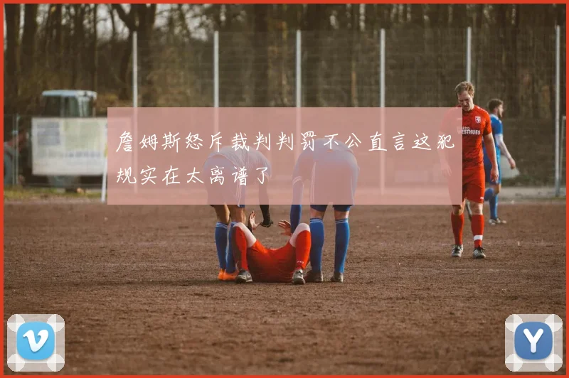 詹姆斯怒斥裁判判罚不公直言这犯规实在太离谱了