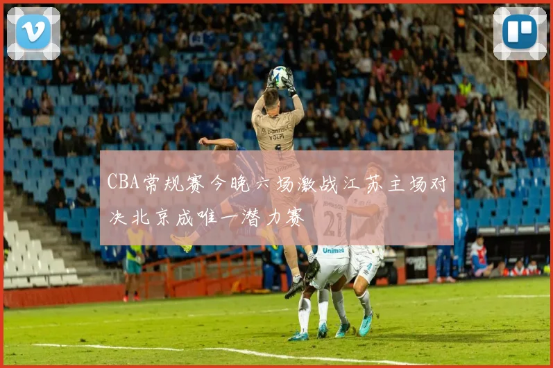CBA常规赛今晚六场激战江苏主场对决北京成唯一潜力赛