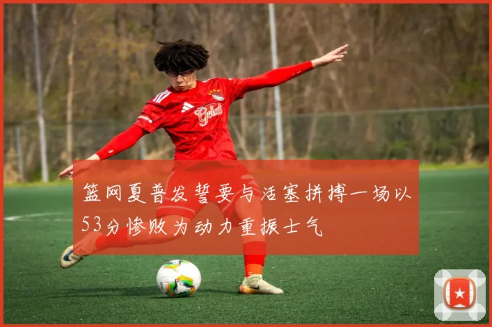 篮网夏普发誓要与活塞拼搏一场以53分惨败为动力重振士气