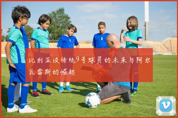 比利亚谈传统9号球员的未来与阿尔瓦雷斯的崛起